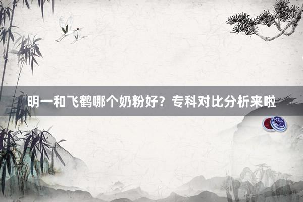 明一和飞鹤哪个奶粉好？专科对比分析来啦