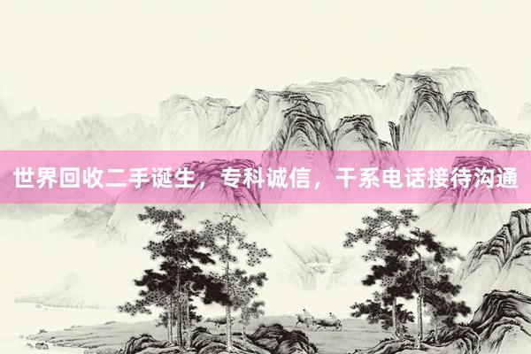 世界回收二手诞生，专科诚信，干系电话接待沟通